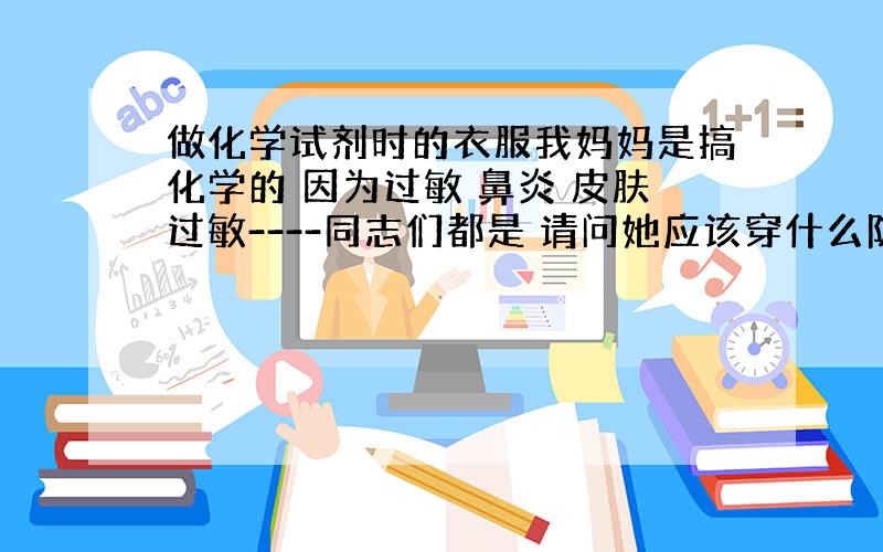 做化学试剂时的衣服我妈妈是搞化学的 因为过敏 鼻炎 皮肤过敏----同志们都是 请问她应该穿什么防护一下呢