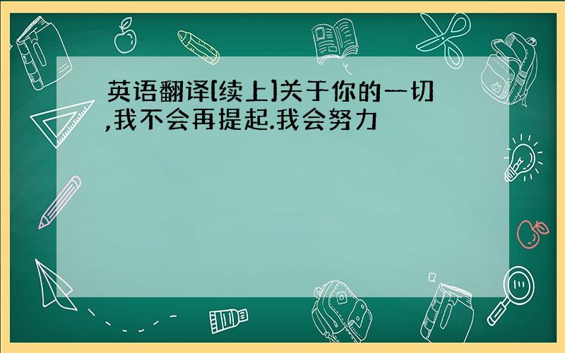 英语翻译[续上]关于你的一切,我不会再提起.我会努力