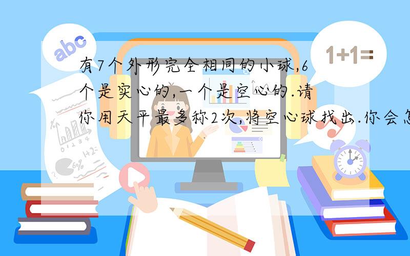 有7个外形完全相同的小球,6个是实心的,一个是空心的.请你用天平最多称2次,将空心球找出.你会怎么做?