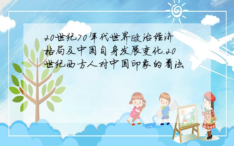 20世纪70年代世界政治经济格局及中国自身发展变化.20世纪西方人对中国印象的看法