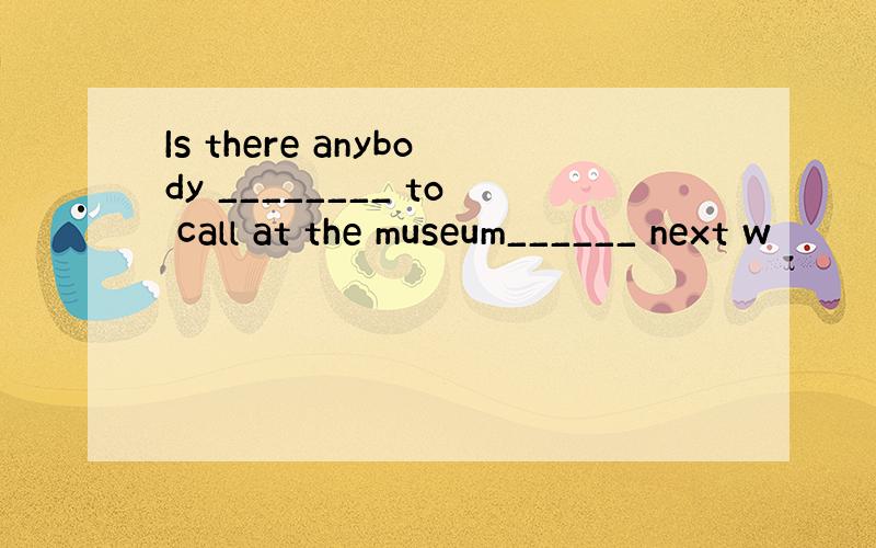 Is there anybody ________ to call at the museum______ next w