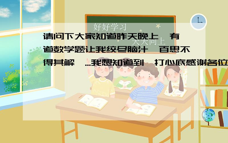 请问下大家知道昨天晚上,有一道数学题让我绞尽脑汁,百思不得其解,...我想知道到,打心底感谢各位0W