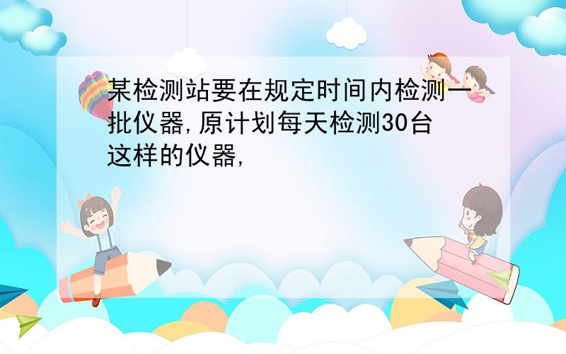 某检测站要在规定时间内检测一批仪器,原计划每天检测30台这样的仪器,