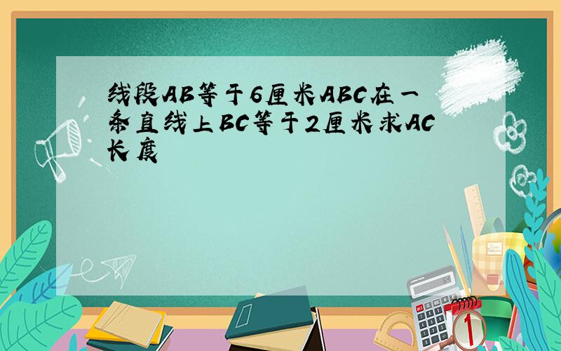 线段AB等于6厘米ABC在一条直线上BC等于2厘米求AC长度