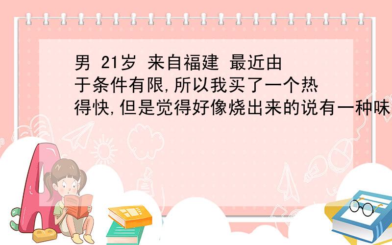 男 21岁 来自福建 最近由于条件有限,所以我买了一个热得快,但是觉得好像烧出来的说有一种味道,所以想问问用热得快烧水能