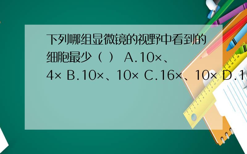 下列哪组显微镜的视野中看到的细胞最少（ ） A.10×、4× B.10×、10× C.16×、10× D.16×、40×