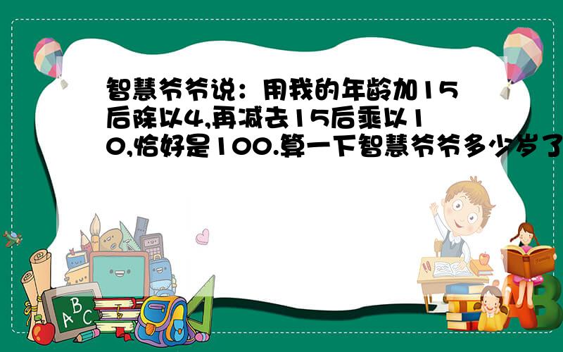 智慧爷爷说：用我的年龄加15后除以4,再减去15后乘以10,恰好是100.算一下智慧爷爷多少岁了?