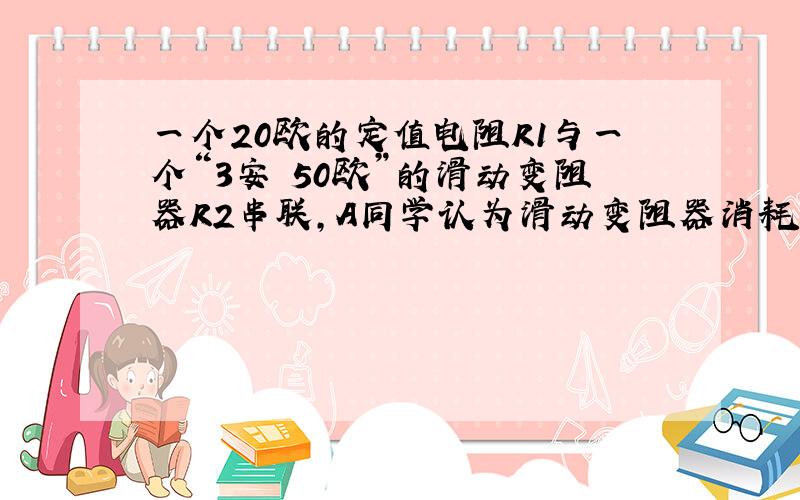 一个20欧的定值电阻R1与一个“3安 50欧”的滑动变阻器R2串联,A同学认为滑动变阻器消耗的功率随着阻值的增大而增大,