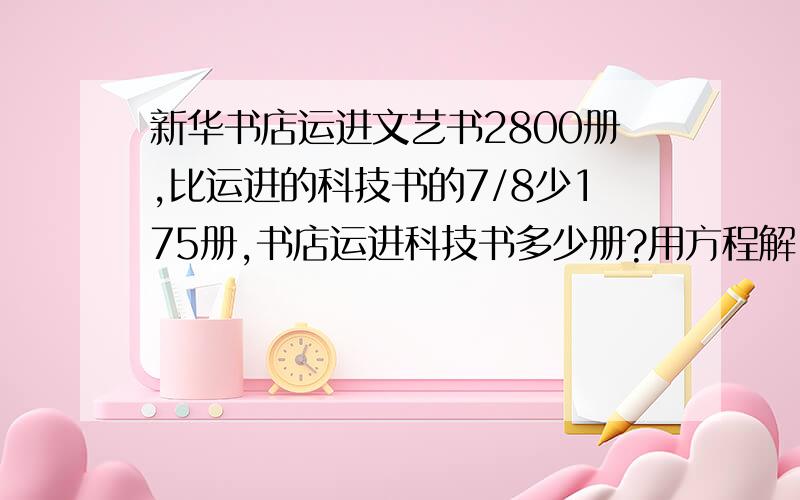 新华书店运进文艺书2800册,比运进的科技书的7/8少175册,书店运进科技书多少册?用方程解