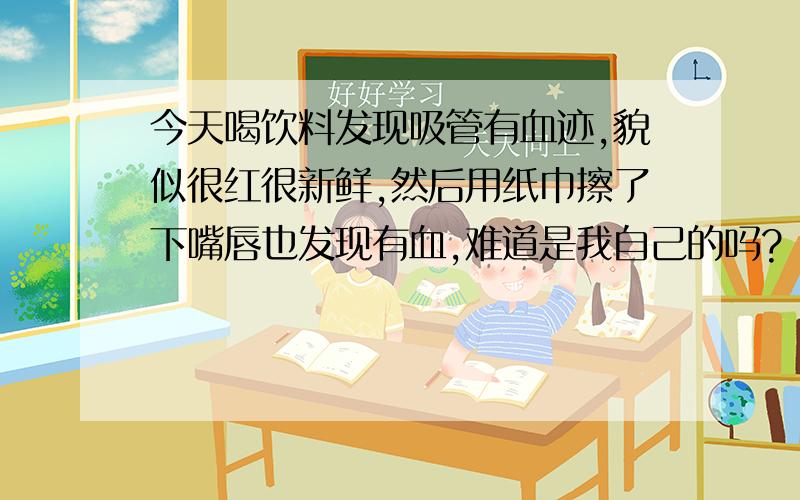 今天喝饮料发现吸管有血迹,貌似很红很新鲜,然后用纸巾擦了下嘴唇也发现有血,难道是我自己的吗?