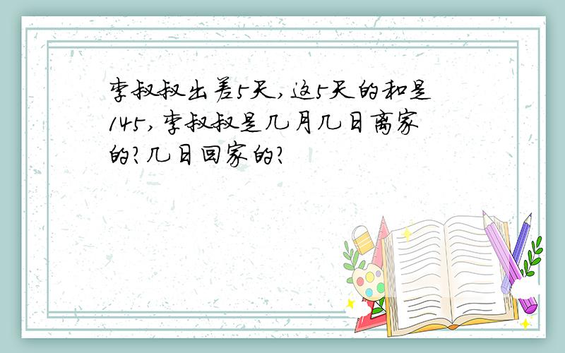 李叔叔出差5天,这5天的和是145,李叔叔是几月几日离家的?几日回家的?