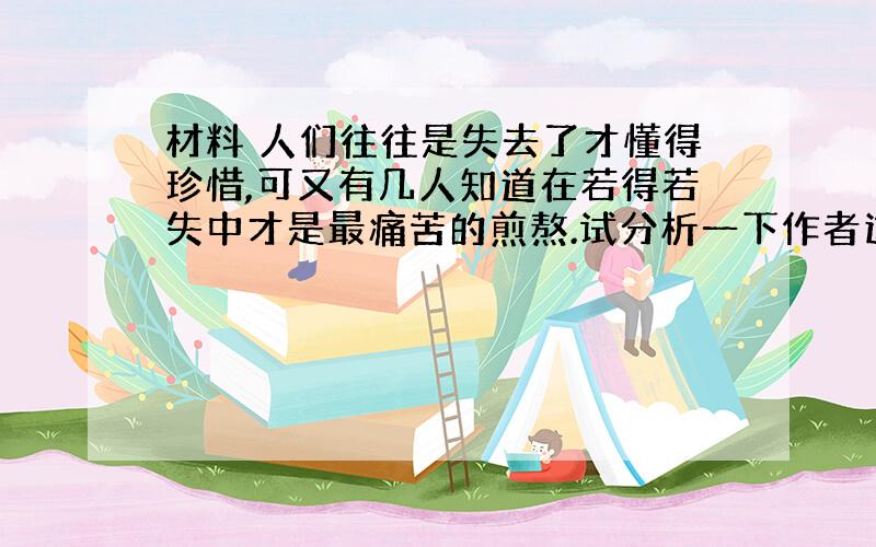 材料 人们往往是失去了才懂得珍惜,可又有几人知道在若得若失中才是最痛苦的煎熬.试分析一下作者这句话的心境是怎样的?