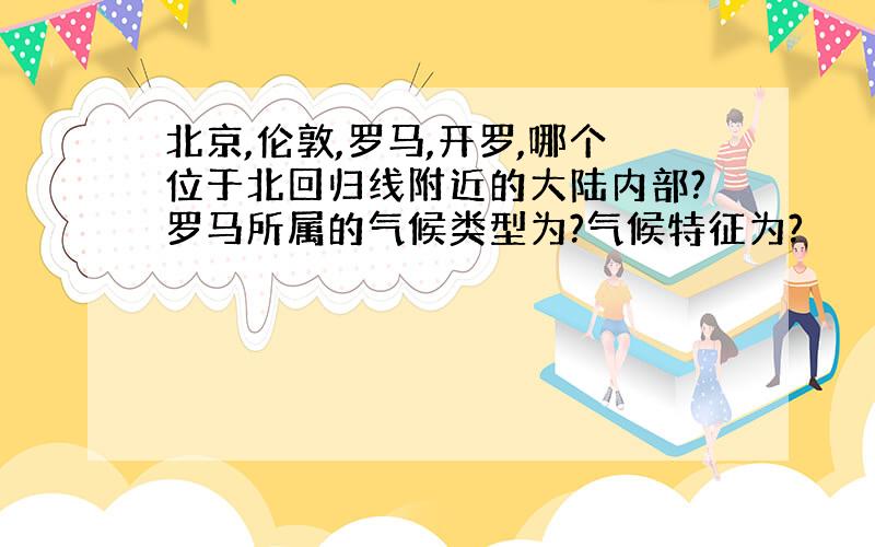 北京,伦敦,罗马,开罗,哪个位于北回归线附近的大陆内部?罗马所属的气候类型为?气候特征为?