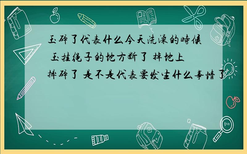 玉碎了代表什么今天洗澡的时候 玉挂绳子的地方断了 掉地上摔碎了 是不是代表要发生什么事情了