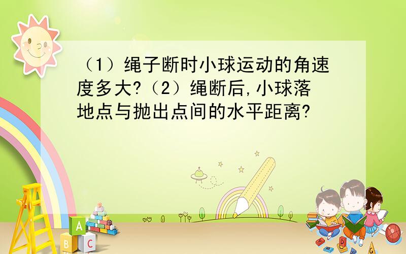 （1）绳子断时小球运动的角速度多大?（2）绳断后,小球落地点与抛出点间的水平距离?