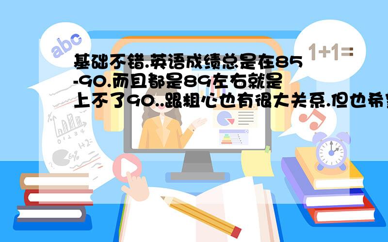 基础不错.英语成绩总是在85-90.而且都是89左右就是上不了90..跟粗心也有很大关系.但也希望有什么办法让我成绩可以