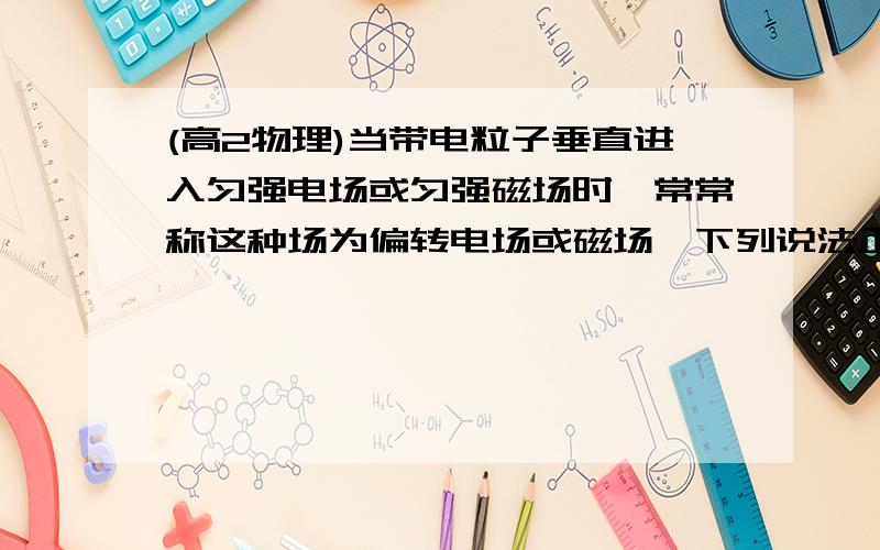 (高2物理)当带电粒子垂直进入匀强电场或匀强磁场时,常常称这种场为偏转电场或磁场,下列说法正确的是