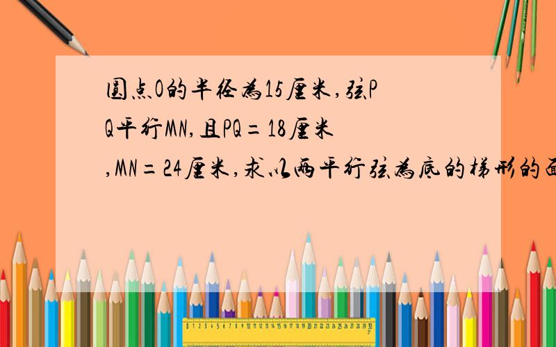 圆点O的半径为15厘米,弦PQ平行MN,且PQ=18厘米,MN=24厘米,求以两平行弦为底的梯形的面积