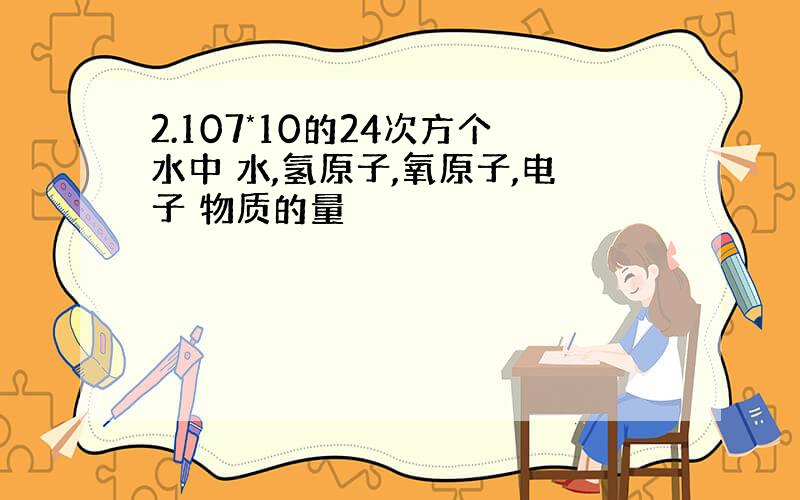 2.107*10的24次方个水中 水,氢原子,氧原子,电子 物质的量