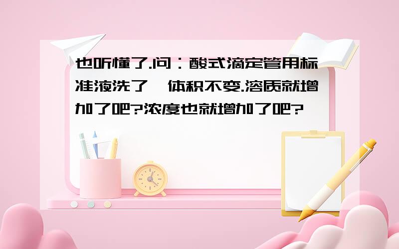 也听懂了.问：酸式滴定管用标准液洗了,体积不变.溶质就增加了吧?浓度也就增加了吧?