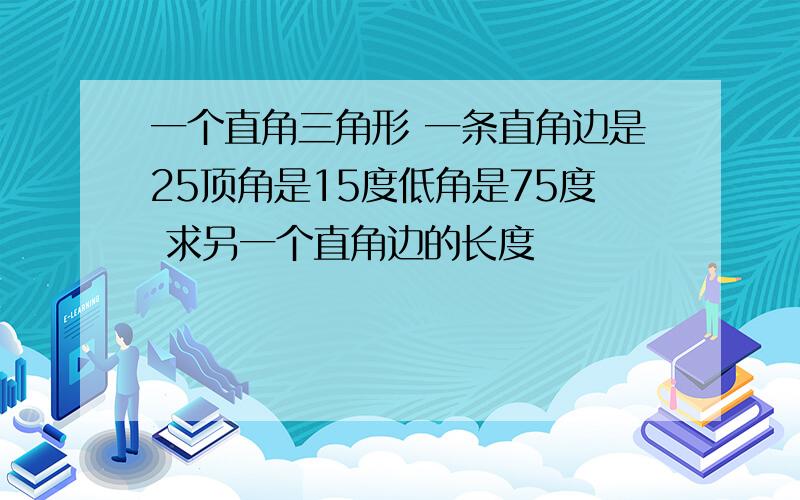 一个直角三角形 一条直角边是25顶角是15度低角是75度 求另一个直角边的长度