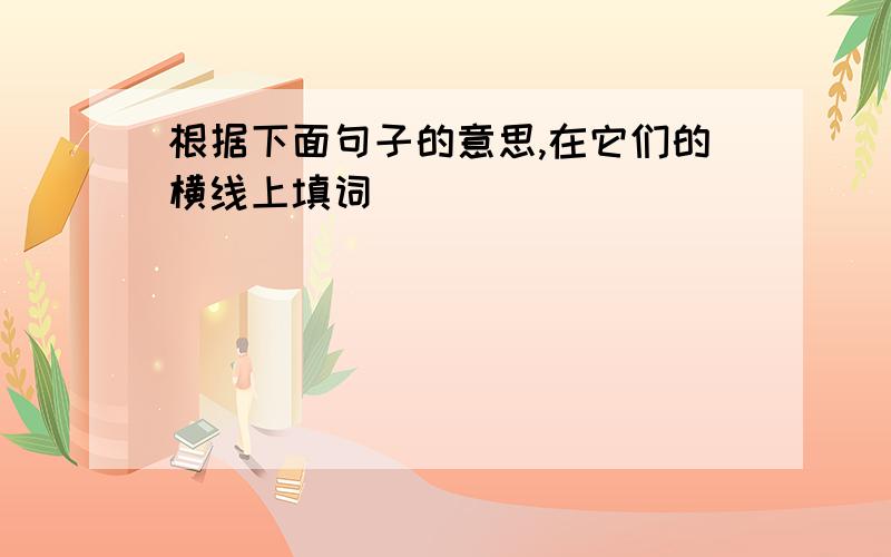 根据下面句子的意思,在它们的横线上填词