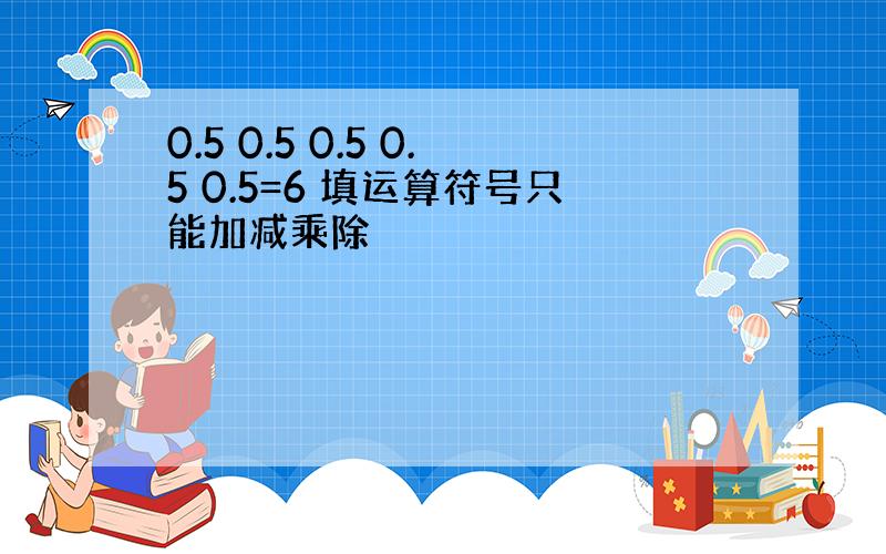 0.5 0.5 0.5 0.5 0.5=6 填运算符号只能加减乘除