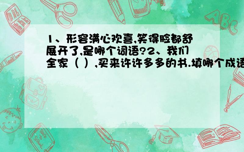 1、形容满心欢喜,笑得脸都舒展开了,是哪个词语?2、我们全家（ ）,买来许许多多的书.填哪个成语?