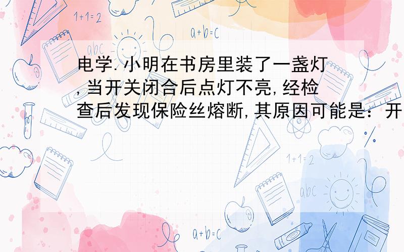 电学.小明在书房里装了一盏灯,当开关闭合后点灯不亮,经检查后发现保险丝熔断,其原因可能是：开关接触不良 2.开关内部短路