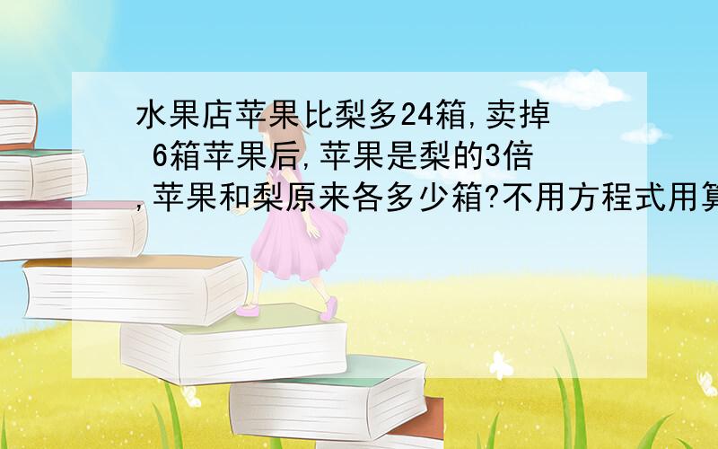 水果店苹果比梨多24箱,卖掉 6箱苹果后,苹果是梨的3倍,苹果和梨原来各多少箱?不用方程式用算式怎么做?