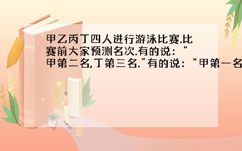 甲乙丙丁四人进行游泳比赛.比赛前大家预测名次.有的说：“甲第二名,丁第三名.”有的说：“甲第一名,丁第二名.”还有的说：