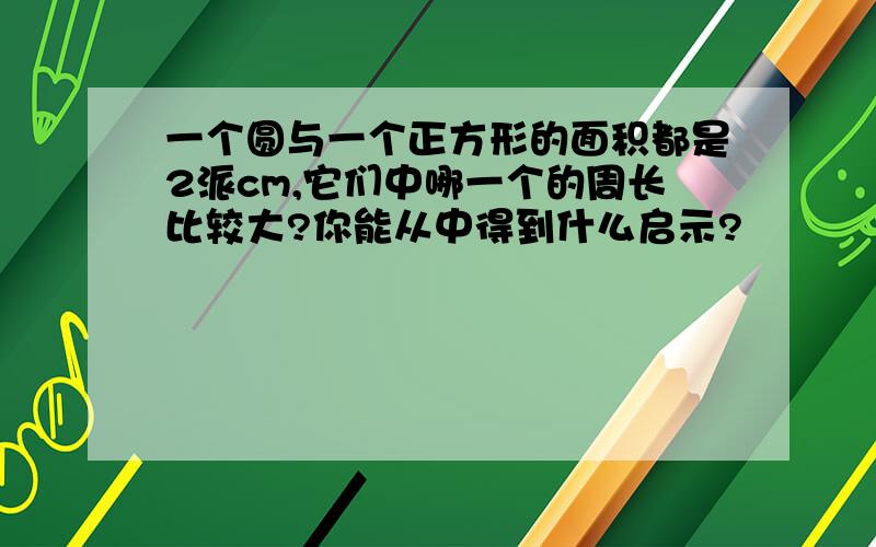 一个圆与一个正方形的面积都是2派cm,它们中哪一个的周长比较大?你能从中得到什么启示?