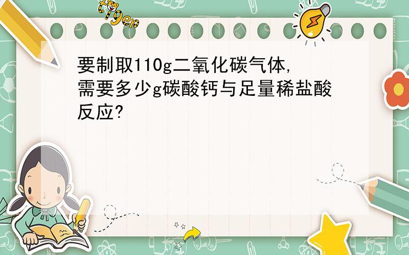 要制取110g二氧化碳气体,需要多少g碳酸钙与足量稀盐酸反应?