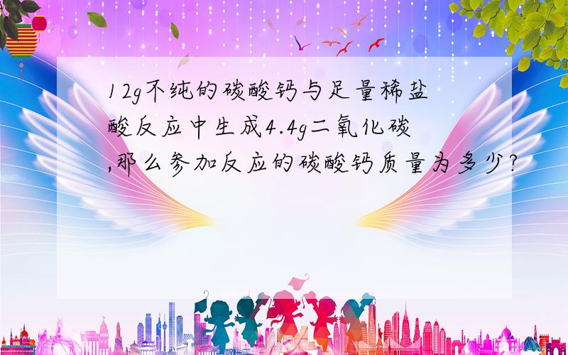 12g不纯的碳酸钙与足量稀盐酸反应中生成4.4g二氧化碳,那么参加反应的碳酸钙质量为多少?