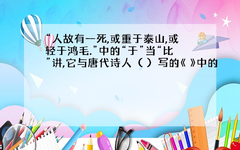 “人故有一死,或重于泰山,或轻于鸿毛.”中的“于”当“比”讲,它与唐代诗人（ ）写的《 》中的