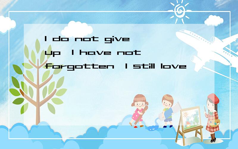 I do not give up,I have not forgotten,I still love