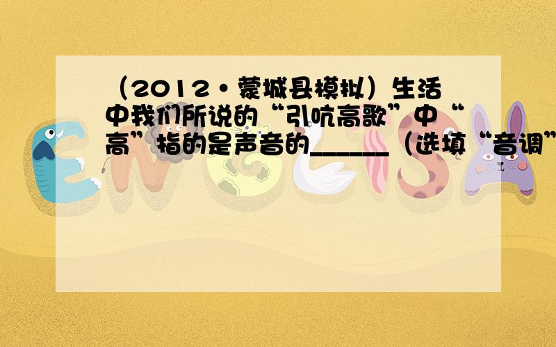 （2012•蒙城县模拟）生活中我们所说的“引吭高歌”中“高”指的是声音的______（选填“音调”、“响度”、或“音色”