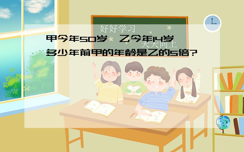 甲今年50岁,乙今年14岁,多少年前甲的年龄是乙的5倍?