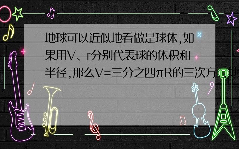 地球可以近似地看做是球体,如果用V、r分别代表球的体积和半径,那么V=三分之四πR的三次方.,地球的半径约为6乘10的三