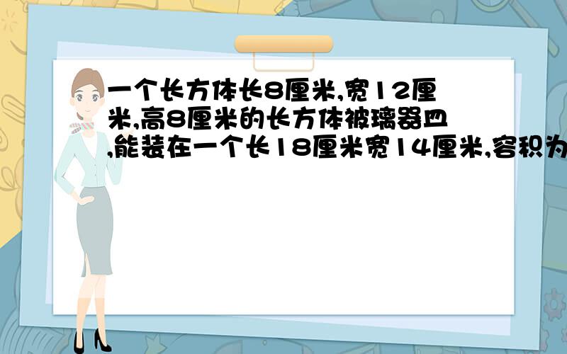 一个长方体长8厘米,宽12厘米,高8厘米的长方体被璃器皿,能装在一个长18厘米宽14厘米,容积为1512的长方体