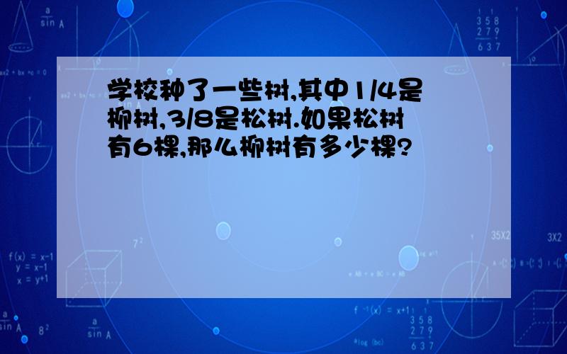 学校种了一些树,其中1/4是柳树,3/8是松树.如果松树有6棵,那么柳树有多少棵?