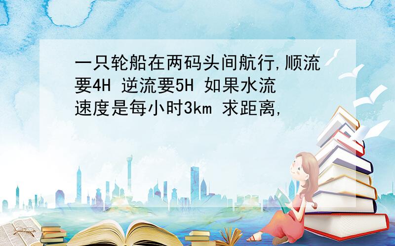 一只轮船在两码头间航行,顺流要4H 逆流要5H 如果水流速度是每小时3km 求距离,