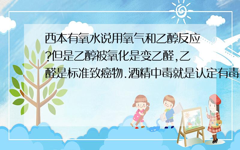 西本有氧水说用氧气和乙醇反应?但是乙醇被氧化是变乙醛,乙醛是标准致癌物.酒精中毒就是认定有毒的乙醛作