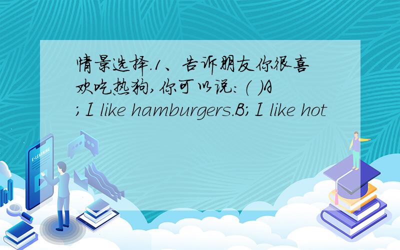 情景选择.1、告诉朋友你很喜欢吃热狗,你可以说：（ ）A;I like hamburgers.B;I like hot