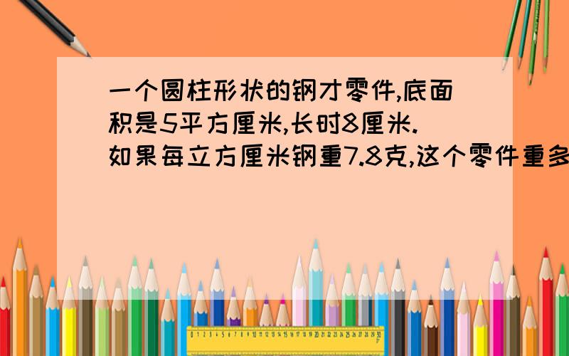 一个圆柱形状的钢才零件,底面积是5平方厘米,长时8厘米.如果每立方厘米钢重7.8克,这个零件重多少克?