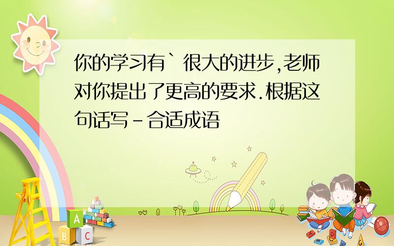 你的学习有`很大的进步,老师对你提出了更高的要求.根据这句话写-合适成语