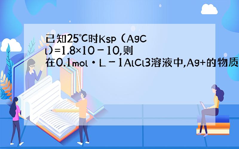 已知25℃时Ksp (AgCl)=1.8×10－10,则在0.1mol•L－1AlCl3溶液中,Ag+的物质