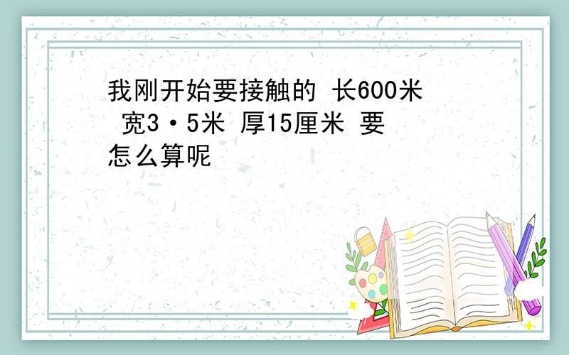 我刚开始要接触的 长600米 宽3·5米 厚15厘米 要怎么算呢