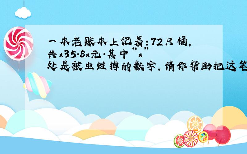 一本老账本上记着：72只桶,共x35.8x元.其中“x”处是被虫蛀掉的数字,请你帮助把这笔账补上.