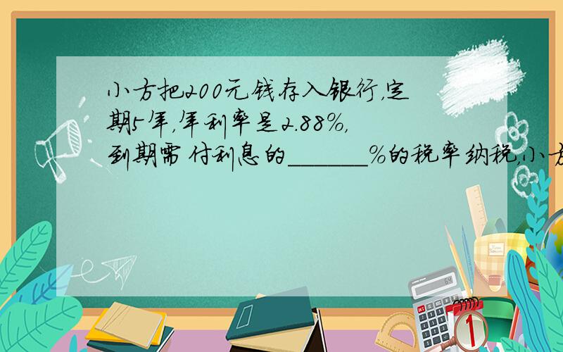 小方把200元钱存入银行，定期5年，年利率是2.88%，到期需付利息的______%的税率纳税，小方可得本金和税后利息共